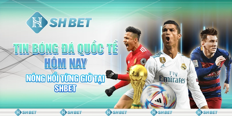 Tin Bóng Đá Quốc Tế Hôm Nay – Nóng Hổi Từng Giờ Tại SHBET